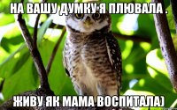 На вашу думку я плювала . Живу як мама воспитала)
