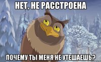 Нет, не расстроена Почему ты меня не утешаешь?