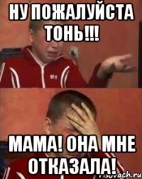 Ну Пожалуйста ТОнь!!! МАМА! ОНА мне отказала!