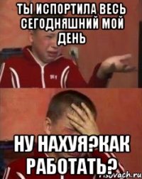 ты испортила весь сегодняшний мой день ну нахуя?как работать?