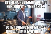 времена не выбирают - в них живут и умирают... есть только миг между прошлым и будущим...