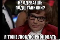 не одеваешь подштанники? я тоже люблю рисковать