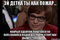 Эй детка ты как пожар... накрыл одеялом,покатался по полу,облился водой,все равно стоит как дыма столб