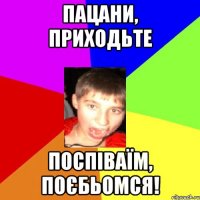 Пацани, приходьте поспіваїм, поєбьомся!