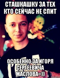 сташкашку за тех кто сейчас не спит особенно за игоря сергеевича маслова=))