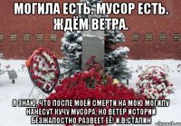 Могила есть. Мусор есть. Ждём ветра. Я знаю, что после моей смерти на мою могилу нанесут кучу мусора, но ветер истории безжалостно развеет её! И.В.Сталин