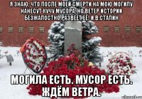 Я знаю, что после моей смерти на мою могилу нанесут кучу мусора, но ветер истории безжалостно развеет её! И.В.Сталин Могила есть. Мусор есть. Ждём ветра.
