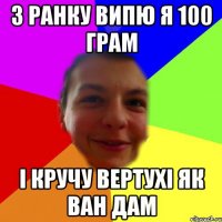 з ранку випю я 100 грам і кручу вертухі як ван дам