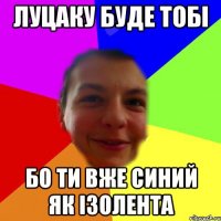луцаку буде тобі бо ти вже синий як ізолента