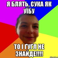 я блять, сука як уїбу то і ґуґл не знайде!!!!