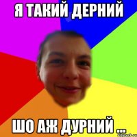 я такий дерний шо аж дурний ...