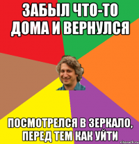 Забыл что-то дома и вернулся посмотрелся в зеркало, перед тем как уйти