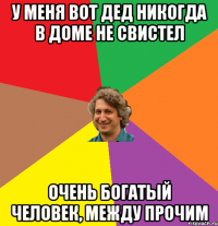 У меня вот дед никогда в доме не свистел очень богатый человек, между прочим