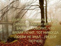 Деревья обнажили плечи, Скрывает маски жёлтый бал, Кто говорит, что время лечит, Тот никогда любви не знал... (Федор Тютчев)