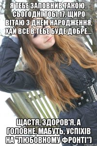 я тебе заповнив такою.. Сьогодні тобі 17, щиро вітаю з днем народження, хай все в тебе буде добре... Щастя, здоров'я, а головне, мабуть, успіхів на "любовному фронті")