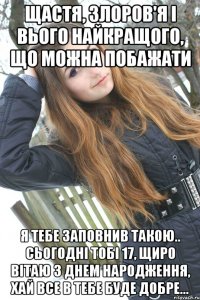 Щастя, злоров'я і вього найкращого, що можна побажати я тебе заповнив такою.. Сьогодні тобі 17, щиро вітаю з днем народження, хай все в тебе буде добре...