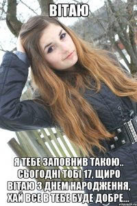 Вітаю я тебе заповнив такою.. Сьогодні тобі 17, щиро вітаю з днем народження, хай все в тебе буде добре...