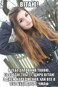 Вітаю! я тебе заповнив такою.. Сьогодні тобі 17, щиро вітаю з днем народження, хай все в тебе буде добре, чмаф