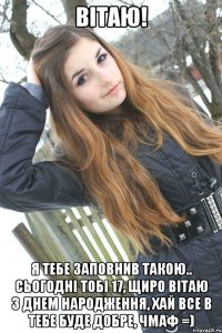 Вітаю! я тебе заповнив такою.. Сьогодні тобі 17, щиро вітаю з днем народження, хай все в тебе буде добре, чмаф =)