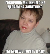 говоришь мы ничего не делаем на занятиях? Ты будешь гореть в аду