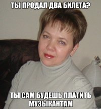 ты продал два билета? ты сам будешь платить музыкантам