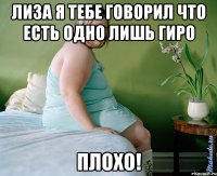 лиза я тебе говорил что есть одно лишь гиро плохо!