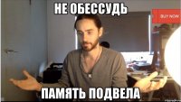 НЕ ОБЕССУДЬ ПАМЯТЬ ПОДВЕЛА