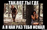 так вот ты где а я как раз тебя искал