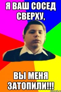 Я ваш сосед сверху, вы меня затопили!!!