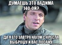 Думаешь это Вадима 140-ой? Да я его завтра нахуй с кресла выброшу и вас посажу