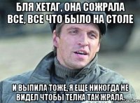 Бля Хетаг, она сожрала все, все что было на столе и выпила тоже, я еще никогда не видел чтобы телка так жрала.