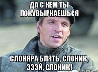 да с кем ты покувыркаешься слоняра блять, слоник, эээй, слоник!