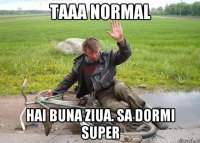 TAAA NORMAL HAI BUNA ZIUA. SA DORMI SUPER