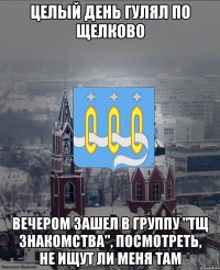целый день гулял по Щелково вечером зашел в группу "ТЩ Знакомства", посмотреть, не ищут ли меня там