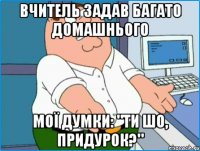 ВЧИТЕЛЬ ЗАДАВ БАГАТО ДОМАШНЬОГО МОЇ ДУМКИ: "ТИ ШО, ПРИДУРОК?"