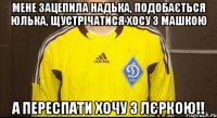мене зацепила надька, подобається юлька, щустрічатися хосу з машкою а переспати хочу з лєркою!!