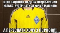 мене зацепила надька, подобається юлька, зустрічатися хочу з машкою а переспати хочу з лєркою!!