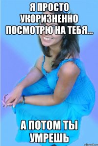 Я просто укоризненно посмотрю на тебя... А потом ты умрешь