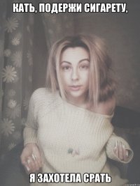 Кать, подержи сигарету, я захотела срать