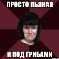 просто пьяная и под грибами