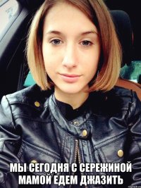 мы сегодня с сережиной мамой едем джазить