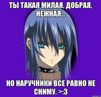 Ты такая милая, добрая, нежная... но наручники все равно не сниму. >:з