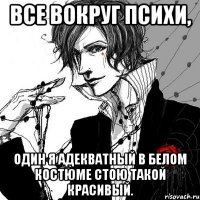 Все вокруг психи, один я адекватный в белом костюме стою такой красивый.