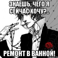 Знаешь, чего я сейчас хочу?.. ремонт в ванной!