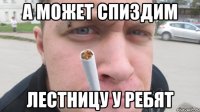 А может спиздим лестницу у ребят