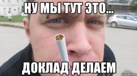 ну мы тут это... доклад делаем