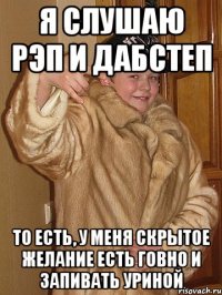Я слушаю рэп и дабстеп То есть, у меня скрытое желание есть говно и запивать уриной