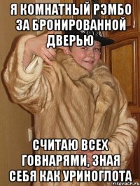 я комнатный рэмбо за бронированной дверью считаю всех говнарями, зная себя как уриноглота