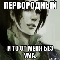 первородный и то от меня без ума.