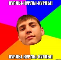 КУРЛЫ-КУРЛЫ-КУРЛЫ! КУРЛЫ-КУРЛЫ-КУРЛЫ!